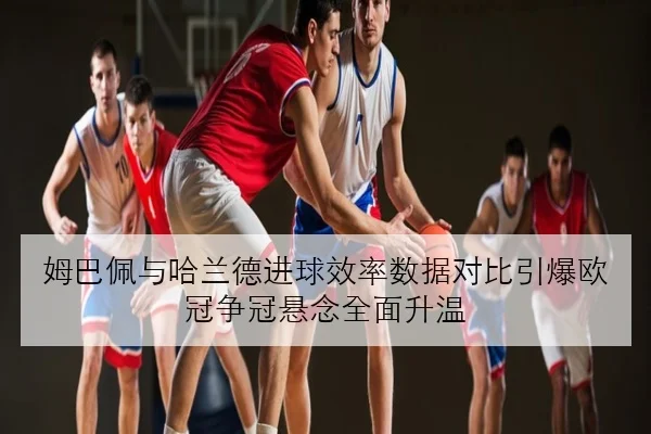 姆巴佩与哈兰德进球效率数据对比引爆欧冠争冠悬念全面升温