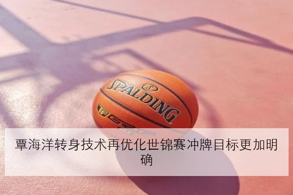 覃海洋转身技术再优化世锦赛冲牌目标更加明确