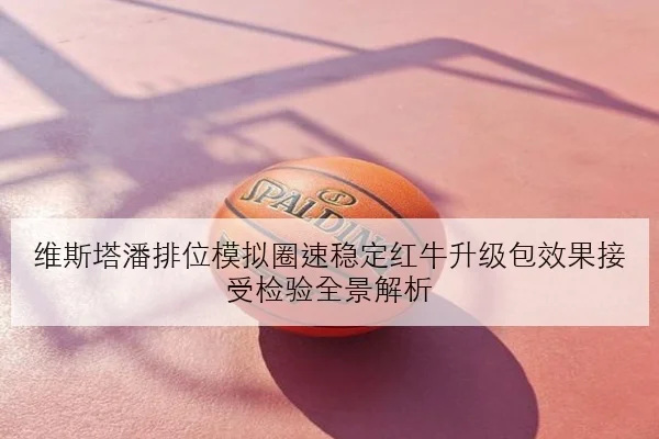 维斯塔潘排位模拟圈速稳定红牛升级包效果接受检验全景解析